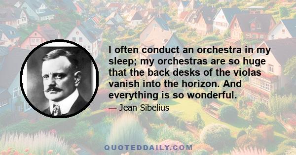 I often conduct an orchestra in my sleep; my orchestras are so huge that the back desks of the violas vanish into the horizon. And everything is so wonderful.