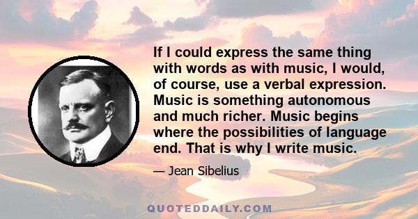 If I could express the same thing with words as with music, I would, of course, use a verbal expression. Music is something autonomous and much richer. Music begins where the possibilities of language end. That is why I 