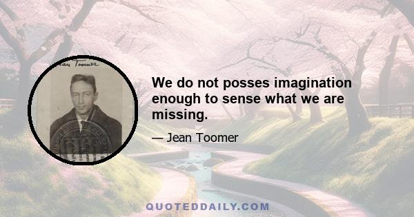 We do not posses imagination enough to sense what we are missing.