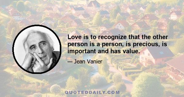 Love is to recognize that the other person is a person, is precious, is important and has value.