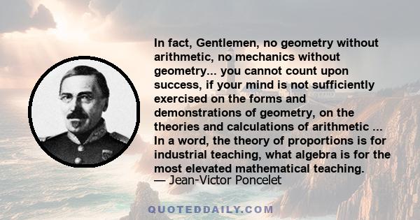 In fact, Gentlemen, no geometry without arithmetic, no mechanics without geometry... you cannot count upon success, if your mind is not sufficiently exercised on the forms and demonstrations of geometry, on the theories 