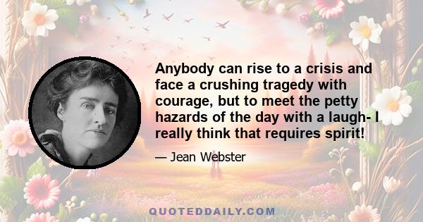 Anybody can rise to a crisis and face a crushing tragedy with courage, but to meet the petty hazards of the day with a laugh- I really think that requires spirit!