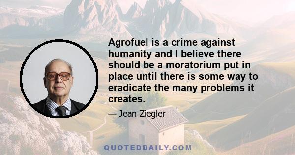 Agrofuel is a crime against humanity and I believe there should be a moratorium put in place until there is some way to eradicate the many problems it creates.