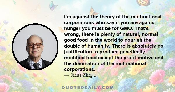 I'm against the theory of the multinational corporations who say if you are against hunger you must be for GMO. That's wrong, there is plenty of natural, normal good food in the world to nourish the double of humanity.