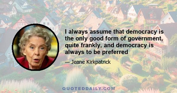 I always assume that democracy is the only good form of government, quite frankly, and democracy is always to be preferred