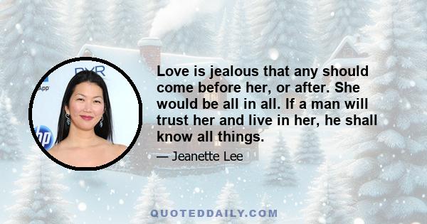 Love is jealous that any should come before her, or after. She would be all in all. If a man will trust her and live in her, he shall know all things.