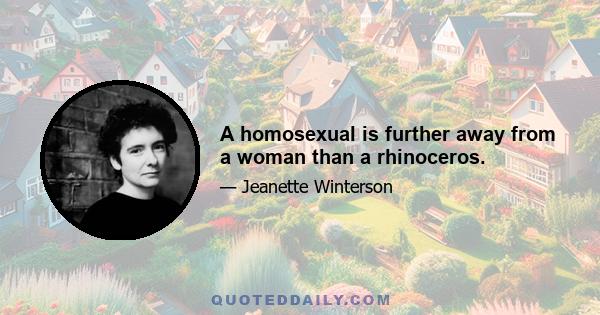 A homosexual is further away from a woman than a rhinoceros.