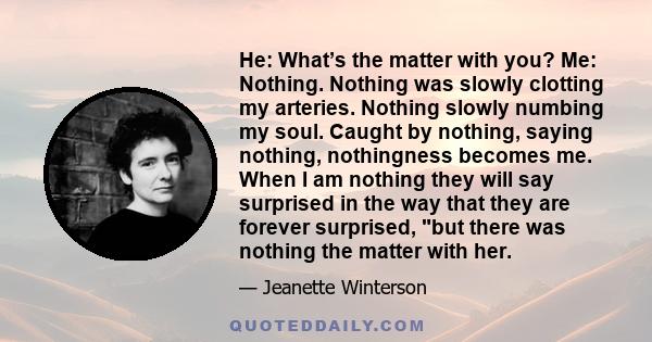 He: What’s the matter with you? Me: Nothing. Nothing was slowly clotting my arteries. Nothing slowly numbing my soul. Caught by nothing, saying nothing, nothingness becomes me. When I am nothing they will say surprised