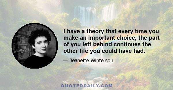 I have a theory that every time you make an important choice, the part of you left behind continues the other life you could have had.