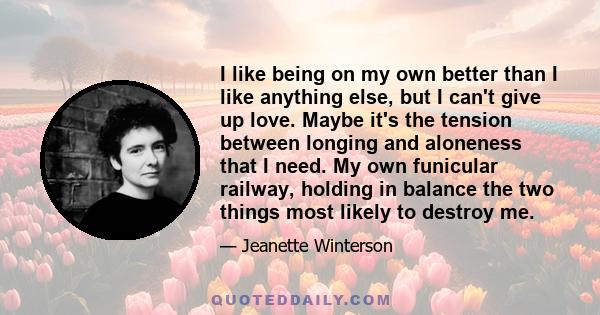 I like being on my own better than I like anything else, but I can't give up love. Maybe it's the tension between longing and aloneness that I need. My own funicular railway, holding in balance the two things most