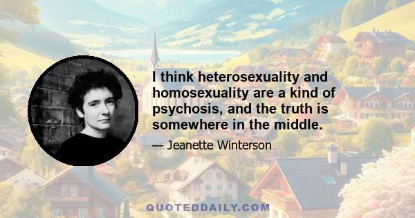 I think heterosexuality and homosexuality are a kind of psychosis, and the truth is somewhere in the middle.