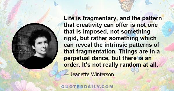 Life is fragmentary, and the pattern that creativity can offer is not one that is imposed, not something rigid, but rather something which can reveal the intrinsic patterns of that fragmentation. Things are in a