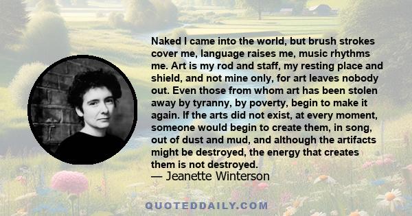 Naked I came into the world, but brush strokes cover me, language raises me, music rhythms me. Art is my rod and staff, my resting place and shield, and not mine only, for art leaves nobody out. Even those from whom art 