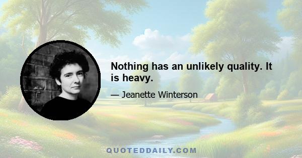 Nothing has an unlikely quality. It is heavy.