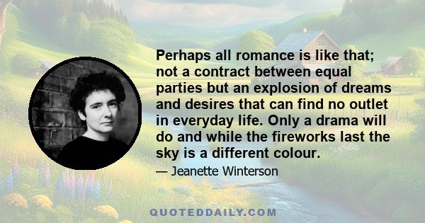 Perhaps all romance is like that; not a contract between equal parties but an explosion of dreams and desires that can find no outlet in everyday life. Only a drama will do and while the fireworks last the sky is a