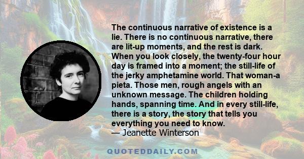 The continuous narrative of existence is a lie. There is no continuous narrative, there are lit-up moments, and the rest is dark.