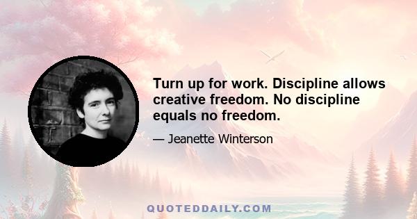 Turn up for work. Discipline allows creative freedom. No discipline equals no freedom.