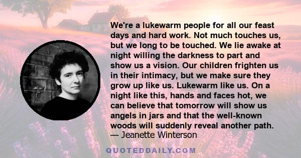 We're a lukewarm people for all our feast days and hard work. Not much touches us, but we long to be touched. We lie awake at night willing the darkness to part and show us a vision. Our children frighten us in their