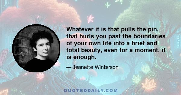 Whatever it is that pulls the pin, that hurls you past the boundaries of your own life into a brief and total beauty, even for a moment, it is enough.