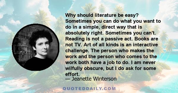 Why should literature be easy? Sometimes you can do what you want to do in a simple, direct way that is absolutely right. Sometimes you can't. Reading is not a passive act. Books are not TV. Art of all kinds is an