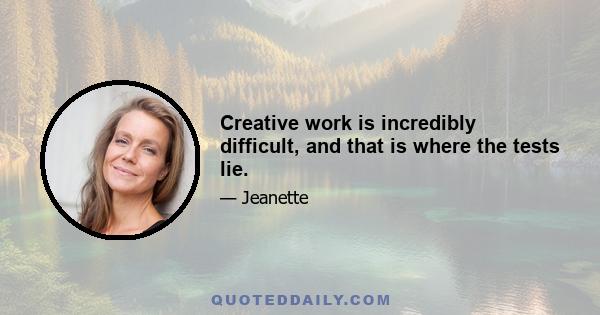 Creative work is incredibly difficult, and that is where the tests lie.