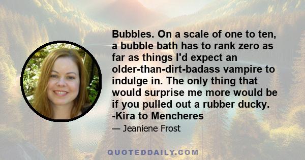 Bubbles. On a scale of one to ten, a bubble bath has to rank zero as far as things I'd expect an older-than-dirt-badass vampire to indulge in. The only thing that would surprise me more would be if you pulled out a