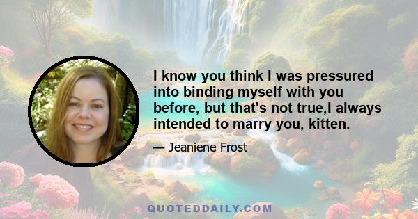 I know you think I was pressured into binding myself with you before, but that's not true,I always intended to marry you, kitten.