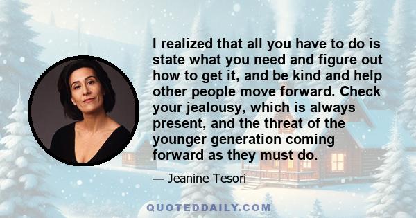 I realized that all you have to do is state what you need and figure out how to get it, and be kind and help other people move forward. Check your jealousy, which is always present, and the threat of the younger