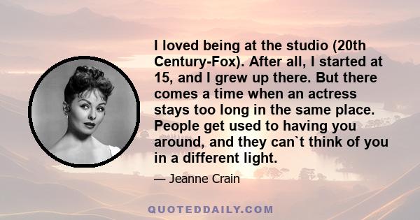 I loved being at the studio (20th Century-Fox). After all, I started at 15, and I grew up there. But there comes a time when an actress stays too long in the same place. People get used to having you around, and they