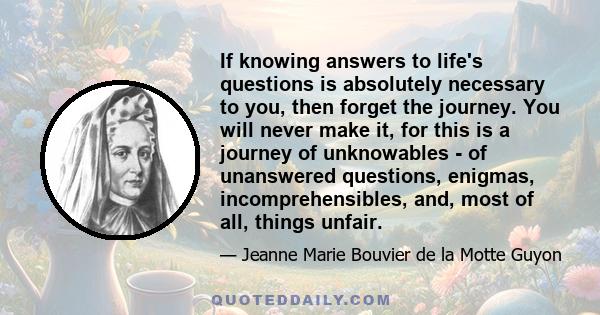 If knowing answers to life's questions is absolutely necessary to you, then forget the journey. You will never make it, for this is a journey of unknowables - of unanswered questions, enigmas, incomprehensibles, and,