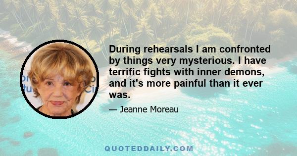 During rehearsals I am confronted by things very mysterious. I have terrific fights with inner demons, and it's more painful than it ever was.