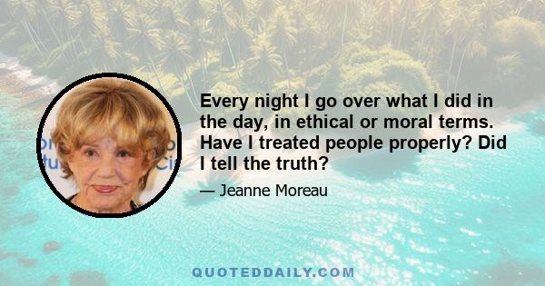 Every night I go over what I did in the day, in ethical or moral terms. Have I treated people properly? Did I tell the truth?