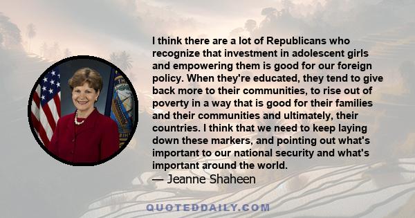 I think there are a lot of Republicans who recognize that investment in adolescent girls and empowering them is good for our foreign policy. When they're educated, they tend to give back more to their communities, to