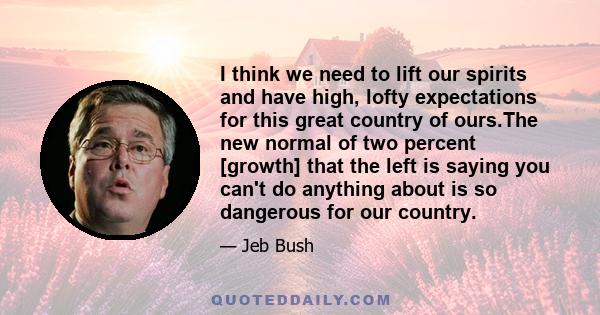 I think we need to lift our spirits and have high, lofty expectations for this great country of ours.The new normal of two percent [growth] that the left is saying you can't do anything about is so dangerous for our