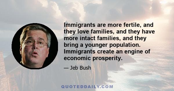 Immigrants are more fertile, and they love families, and they have more intact families, and they bring a younger population. Immigrants create an engine of economic prosperity.