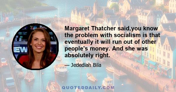 Margaret Thatcher said,you know the problem with socialism is that eventually it will run out of other people's money. And she was absolutely right.