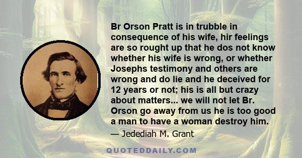 Br Orson Pratt is in trubble in consequence of his wife, hir feelings are so rought up that he dos not know whether his wife is wrong, or whether Josephs testimony and others are wrong and do lie and he deceived for 12