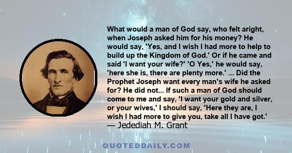 What would a man of God say, who felt aright, when Joseph asked him for his money? He would say, 'Yes, and I wish I had more to help to build up the Kingdom of God.' Or if he came and said 'I want your wife?' 'O Yes,'