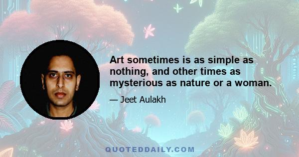 Art sometimes is as simple as nothing, and other times as mysterious as nature or a woman.