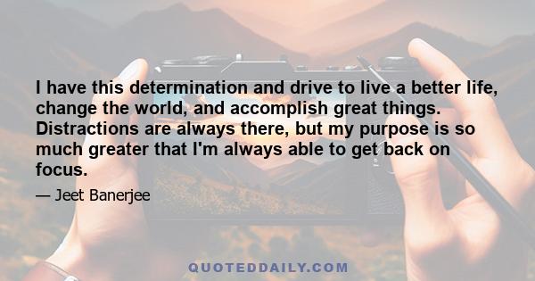 I have this determination and drive to live a better life, change the world, and accomplish great things. Distractions are always there, but my purpose is so much greater that I'm always able to get back on focus.