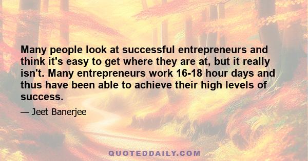 Many people look at successful entrepreneurs and think it's easy to get where they are at, but it really isn't. Many entrepreneurs work 16-18 hour days and thus have been able to achieve their high levels of success.