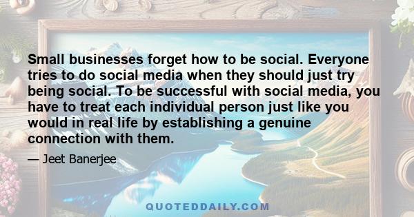 Small businesses forget how to be social. Everyone tries to do social media when they should just try being social. To be successful with social media, you have to treat each individual person just like you would in