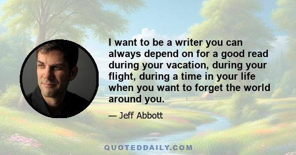 I want to be a writer you can always depend on for a good read during your vacation, during your flight, during a time in your life when you want to forget the world around you.