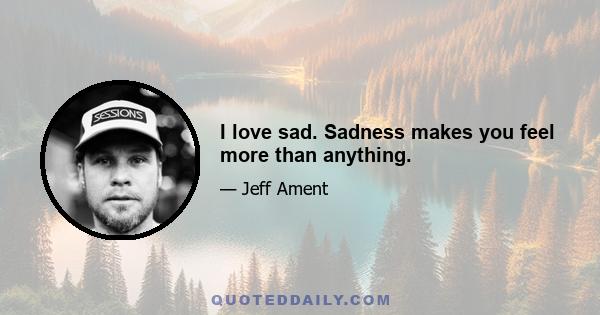 I love sad. Sadness makes you feel more than anything.