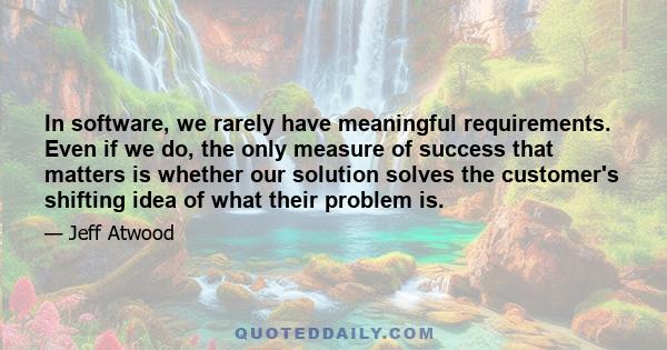 In software, we rarely have meaningful requirements. Even if we do, the only measure of success that matters is whether our solution solves the customer's shifting idea of what their problem is.