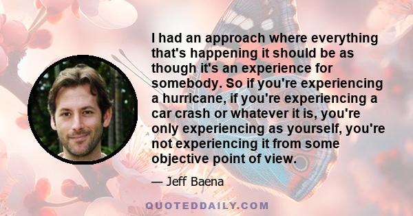 I had an approach where everything that's happening it should be as though it's an experience for somebody. So if you're experiencing a hurricane, if you're experiencing a car crash or whatever it is, you're only