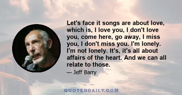 Let's face it songs are about love, which is, I love you, I don't love you, come here, go away, I miss you, I don't miss you. I'm lonely. I'm not lonely. It's, it's all about affairs of the heart. And we can all relate