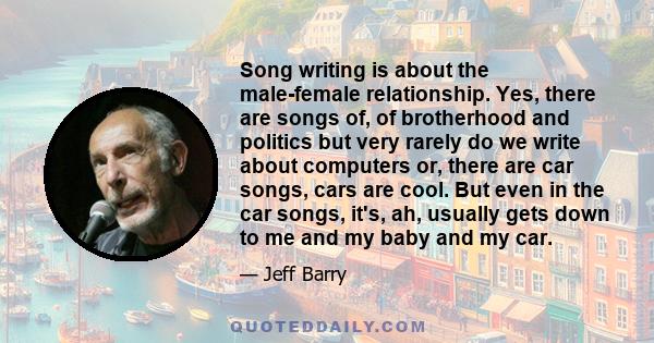 Song writing is about the male-female relationship. Yes, there are songs of, of brotherhood and politics but very rarely do we write about computers or, there are car songs, cars are cool. But even in the car songs,