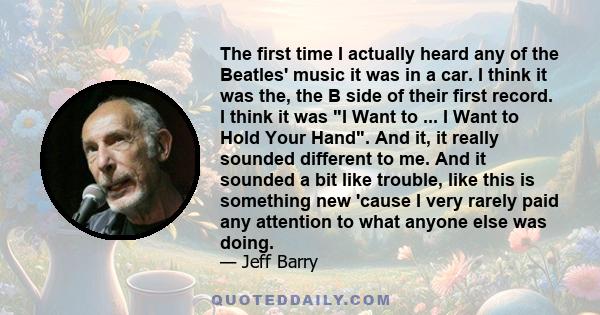 The first time I actually heard any of the Beatles' music it was in a car. I think it was the, the B side of their first record. I think it was I Want to ... I Want to Hold Your Hand. And it, it really sounded different 