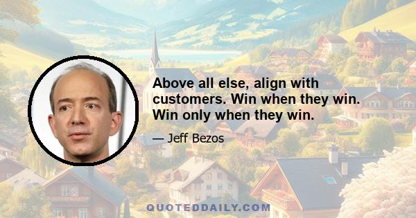 Above all else, align with customers. Win when they win. Win only when they win.